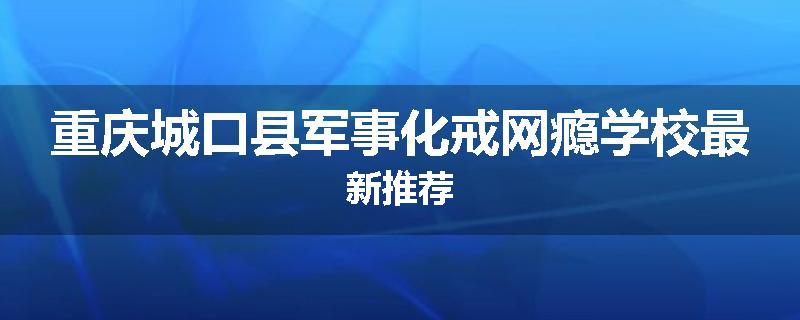 重庆城口县军事化戒网瘾学校最新推荐