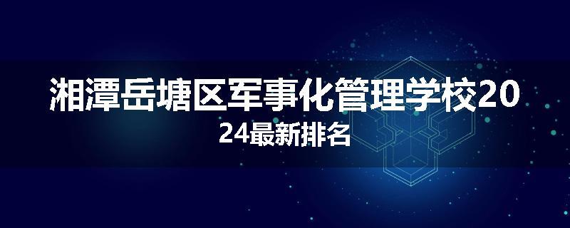 湘潭岳塘区军事化管理学校2024最新排名
