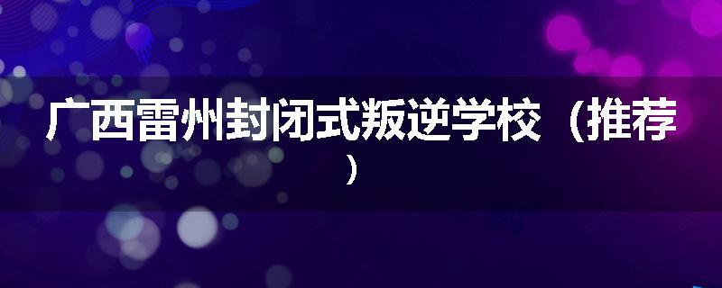 广西雷州封闭式叛逆学校（推荐）