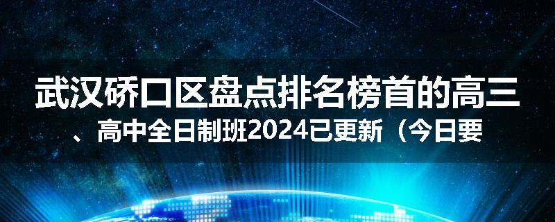 武汉硚口区盘点排名榜首的高三、高中全日制班2024已更新（今日要点）
