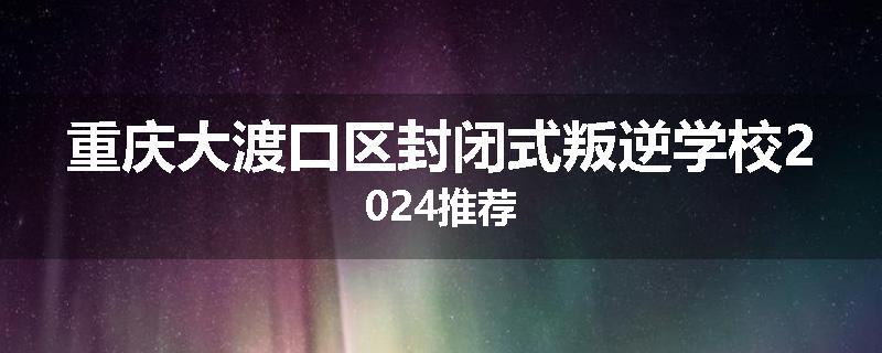 重庆大渡口区封闭式叛逆学校2024推荐