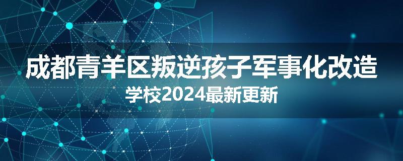 成都青羊区叛逆孩子军事化改造学校2024最新更新
