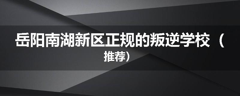 岳阳南湖新区正规的叛逆学校（推荐）