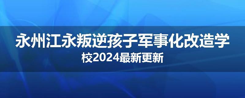 永州江永叛逆孩子军事化改造学校2024最新更新