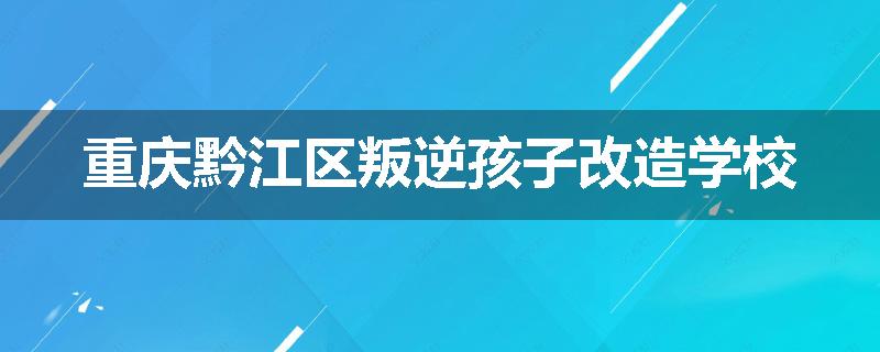 重庆黔江区叛逆孩子改造学校
