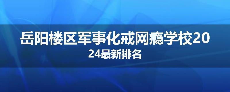 岳阳楼区军事化戒网瘾学校2024最新排名