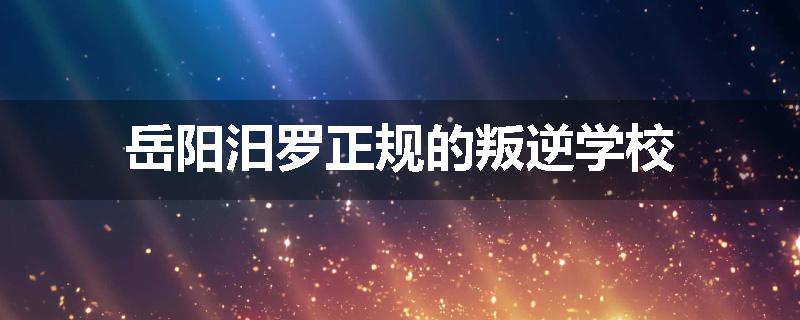 岳阳汨罗正规的叛逆学校