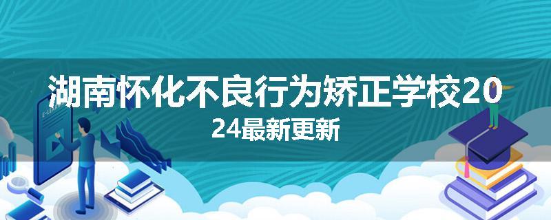 湖南怀化不良行为矫正学校2024最新更新