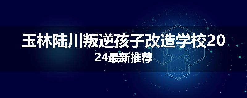 玉林陆川叛逆孩子改造学校2024最新推荐