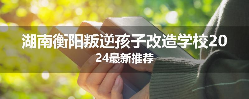 湖南衡阳叛逆孩子改造学校2024最新推荐