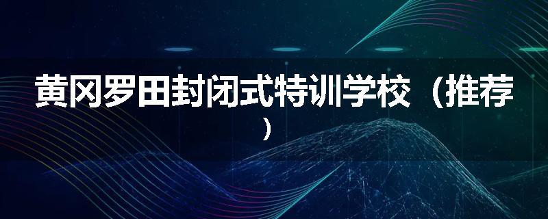 黄冈罗田封闭式特训学校（推荐）