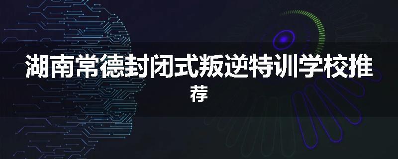 湖南常德封闭式叛逆特训学校推荐