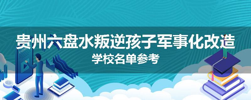 贵州六盘水叛逆孩子军事化改造学校名单参考