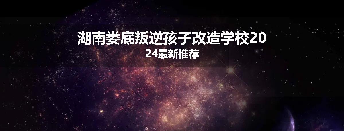 湖南娄底叛逆孩子改造学校2024最新推荐