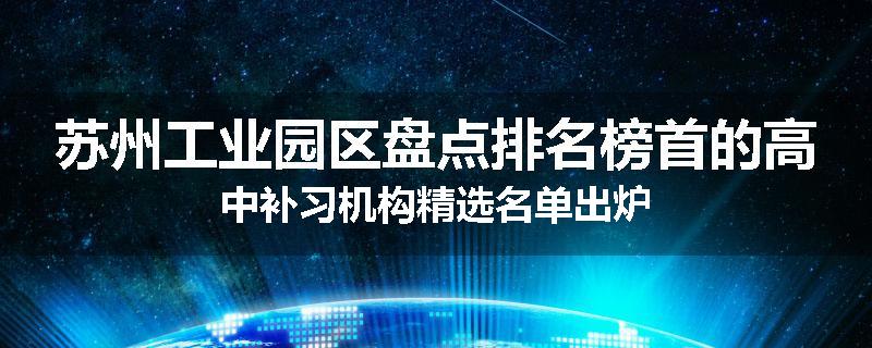 苏州工业园区盘点排名榜首的高中补习机构精选名单出炉
