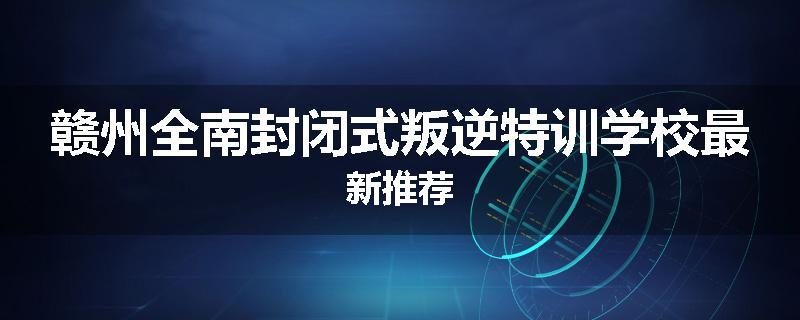 赣州全南封闭式叛逆特训学校最新推荐