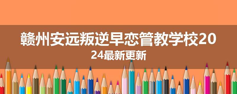 赣州安远叛逆早恋管教学校2024最新更新