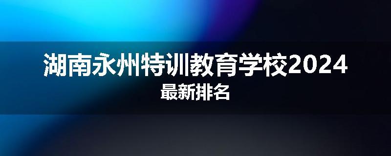 湖南永州特训教育学校2024最新排名