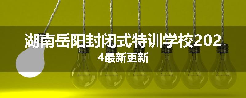 湖南岳阳封闭式特训学校2024最新更新