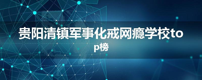 贵阳清镇军事化戒网瘾学校top榜