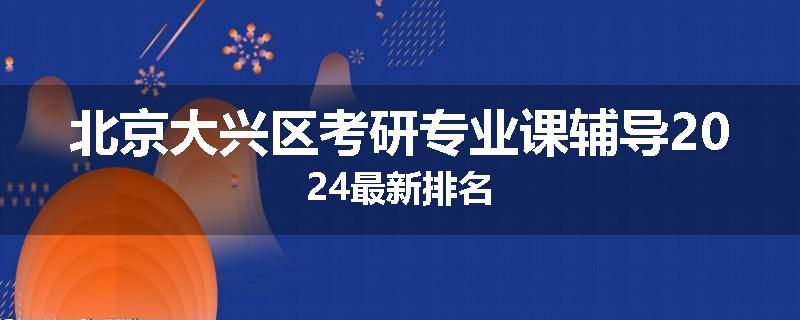 北京大兴区考研专业课辅导2024最新排名
