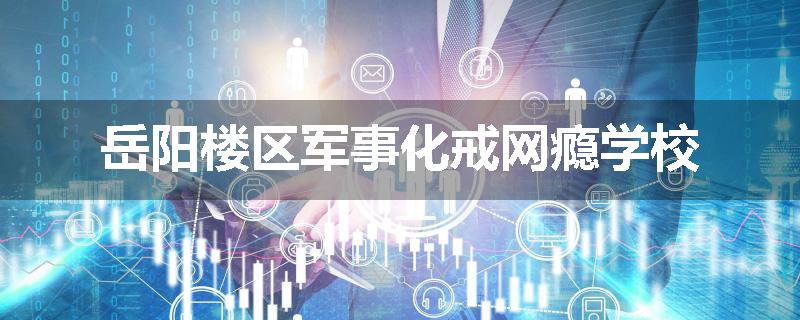 岳阳楼区军事化戒网瘾学校