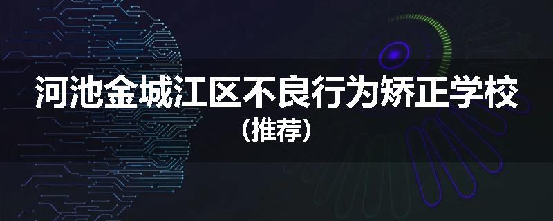 河池金城江区不良行为矫正学校（推荐）
