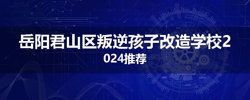 岳阳君山区叛逆孩子改造学校2024推荐