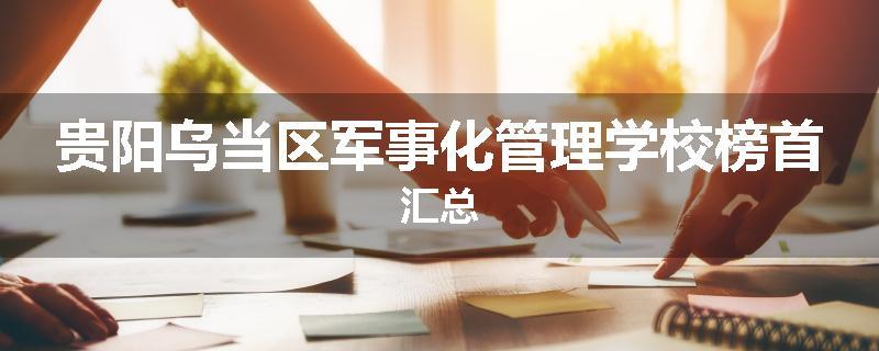 贵阳乌当区军事化管理学校榜首汇总