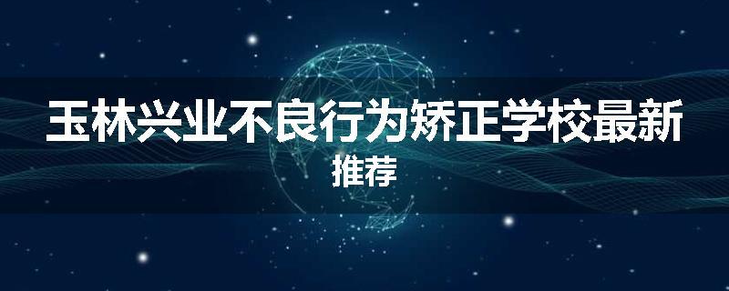 玉林兴业不良行为矫正学校最新推荐
