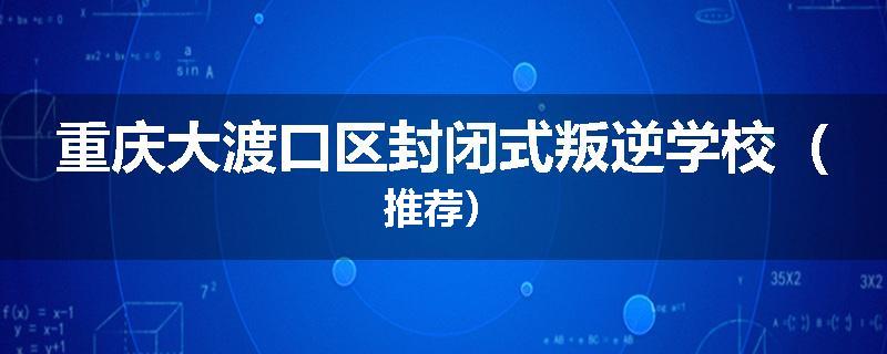 重庆大渡口区封闭式叛逆学校（推荐）