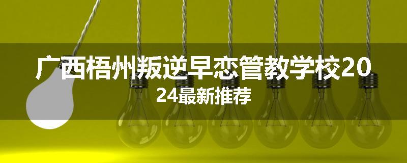 广西梧州叛逆早恋管教学校2024最新推荐
