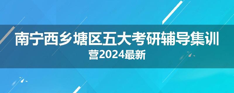 南宁西乡塘区五大考研辅导集训营2024最新