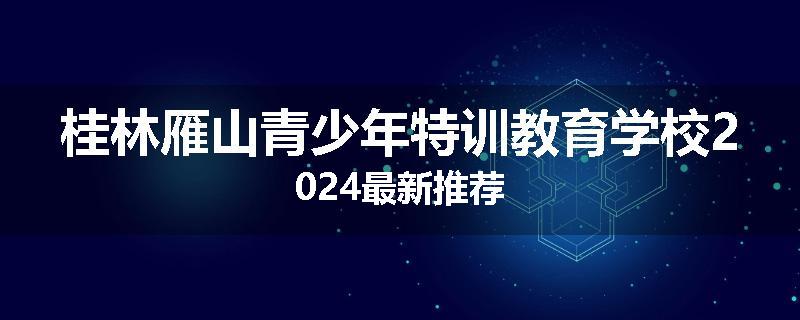桂林雁山青少年特训教育学校2024最新推荐