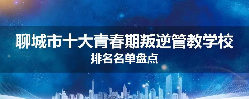 聊城市十大青春期叛逆管教学校排名名单盘点