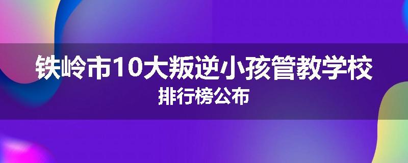 铁岭市10大叛逆小孩管教学校排行榜公布