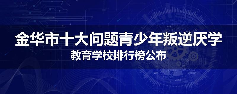 金华市十大问题青少年叛逆厌学教育学校排行榜公布