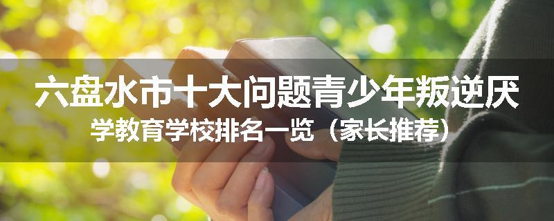 六盘水市十大问题青少年叛逆厌学教育学校排名一览（家长推荐）