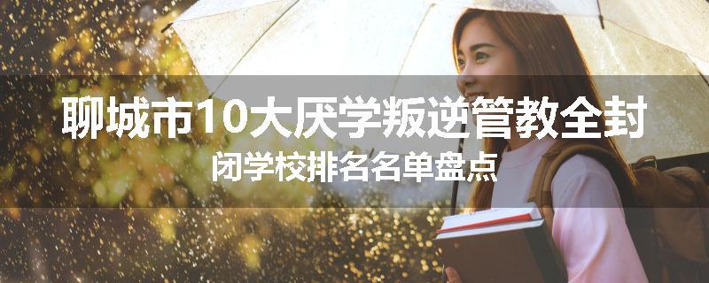 聊城市10大厌学叛逆管教全封闭学校排名名单盘点