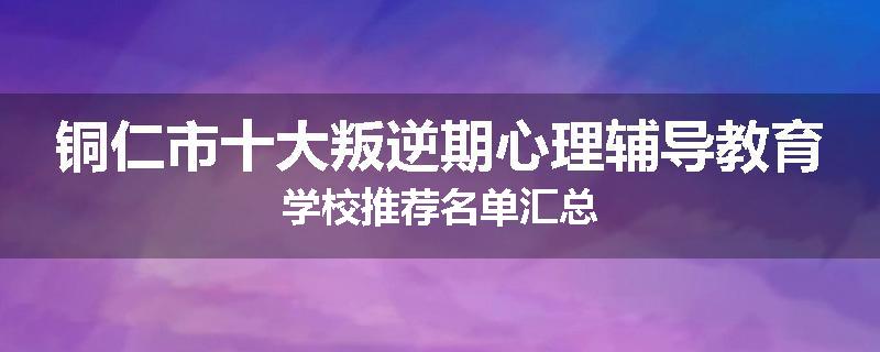 铜仁市十大叛逆期心理辅导教育学校推荐名单汇总