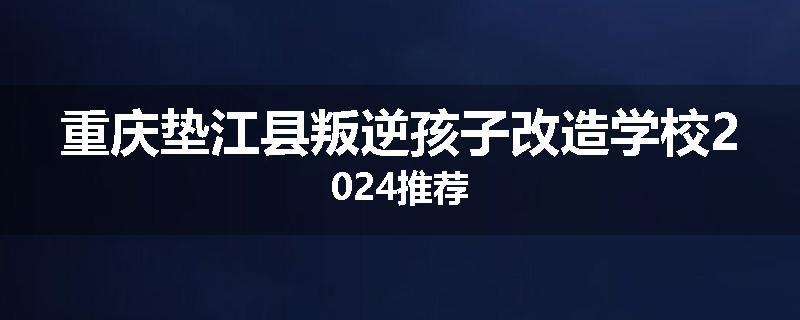 重庆垫江县叛逆孩子改造学校2024推荐
