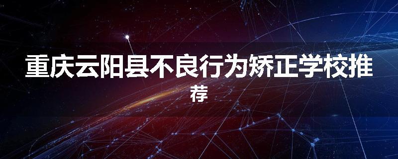 重庆云阳县不良行为矫正学校推荐