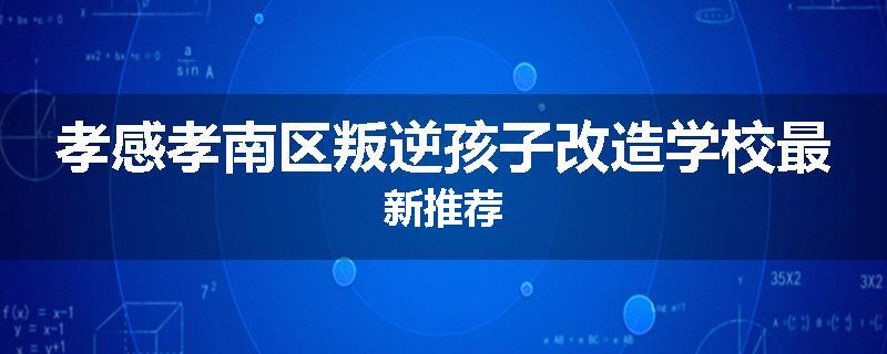 孝感孝南区叛逆孩子改造学校最新推荐