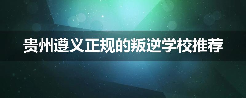 贵州遵义正规的叛逆学校推荐