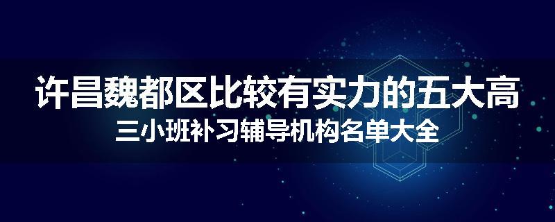 许昌魏都区比较有实力的五大高三小班补习辅导机构名单大全