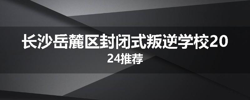 长沙岳麓区封闭式叛逆学校2024推荐