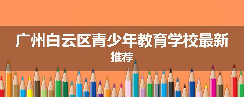 广州白云区青少年教育学校最新推荐