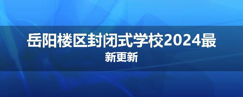 岳阳楼区封闭式学校2024最新更新