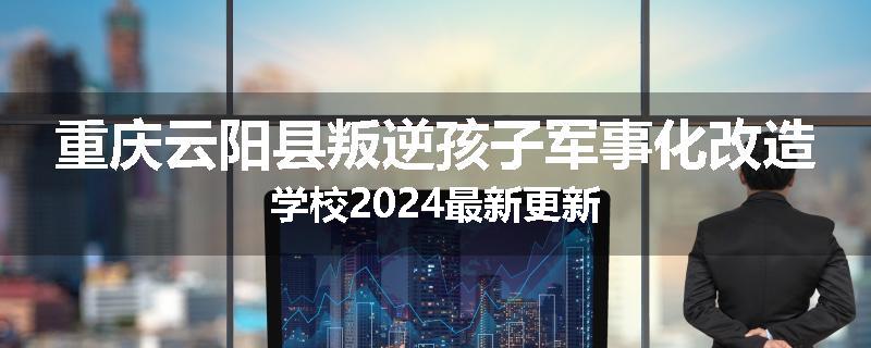 重庆云阳县叛逆孩子军事化改造学校2024最新更新