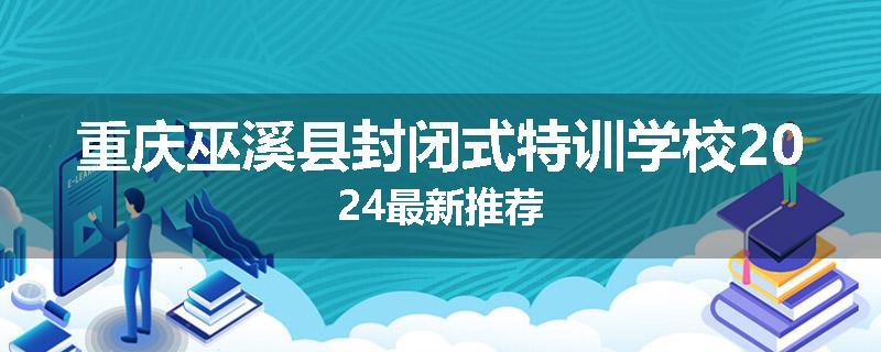 重庆巫溪县封闭式特训学校2024最新推荐